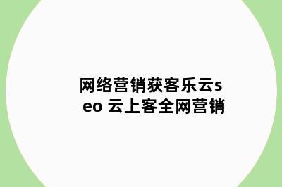 网络营销获客乐云seo 云上客全网营销